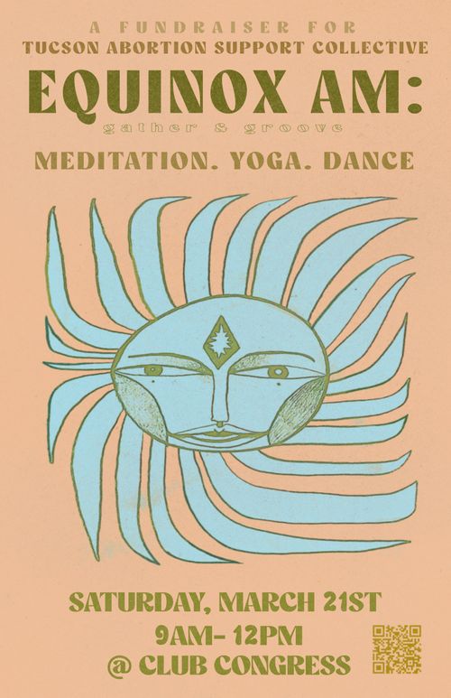 TASC- DANCE PARTY

tan background with blue roughly drawn sun. 
Green font says: A fundraiser for Tucson Abortion Support Collective, Equinox AM : Gather and Groove 
Meditation. Yoga. Dance
March, 21st, 9am-12pm